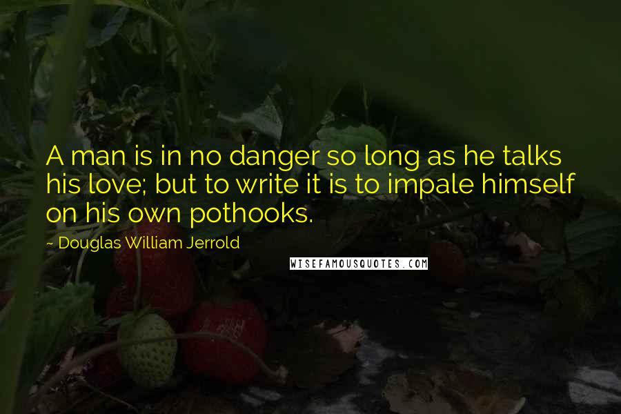 Douglas William Jerrold Quotes: A man is in no danger so long as he talks his love; but to write it is to impale himself on his own pothooks.