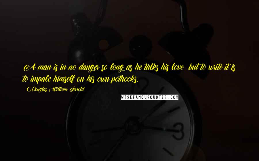 Douglas William Jerrold Quotes: A man is in no danger so long as he talks his love; but to write it is to impale himself on his own pothooks.