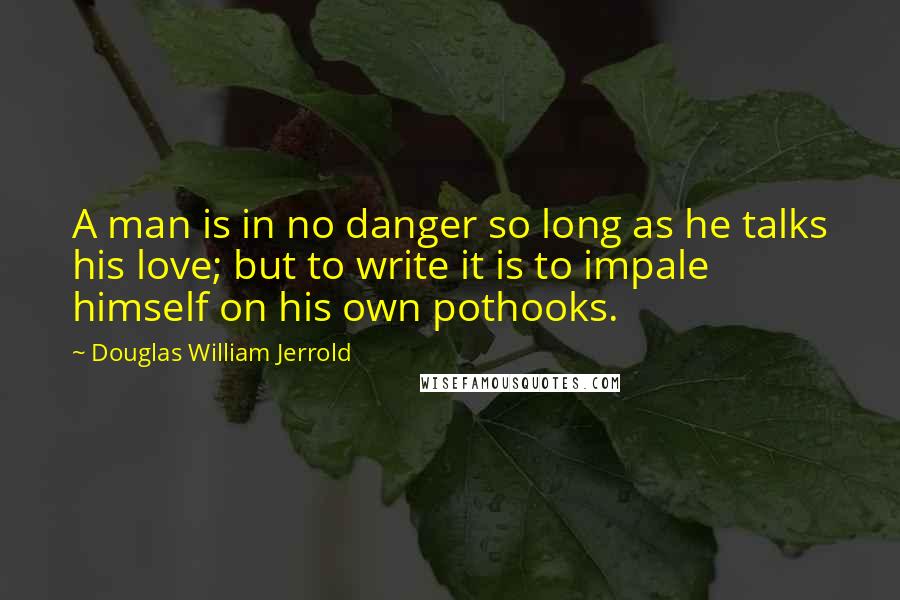 Douglas William Jerrold Quotes: A man is in no danger so long as he talks his love; but to write it is to impale himself on his own pothooks.