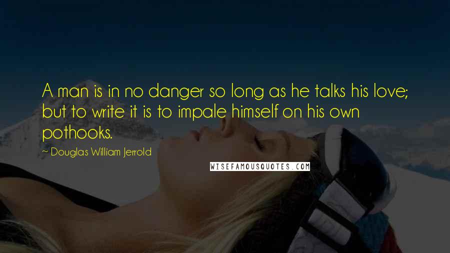 Douglas William Jerrold Quotes: A man is in no danger so long as he talks his love; but to write it is to impale himself on his own pothooks.