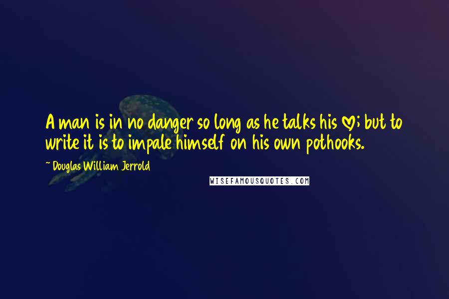 Douglas William Jerrold Quotes: A man is in no danger so long as he talks his love; but to write it is to impale himself on his own pothooks.