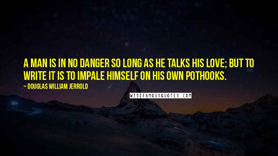Douglas William Jerrold Quotes: A man is in no danger so long as he talks his love; but to write it is to impale himself on his own pothooks.