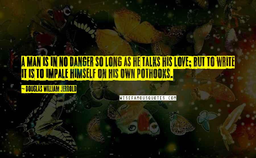 Douglas William Jerrold Quotes: A man is in no danger so long as he talks his love; but to write it is to impale himself on his own pothooks.