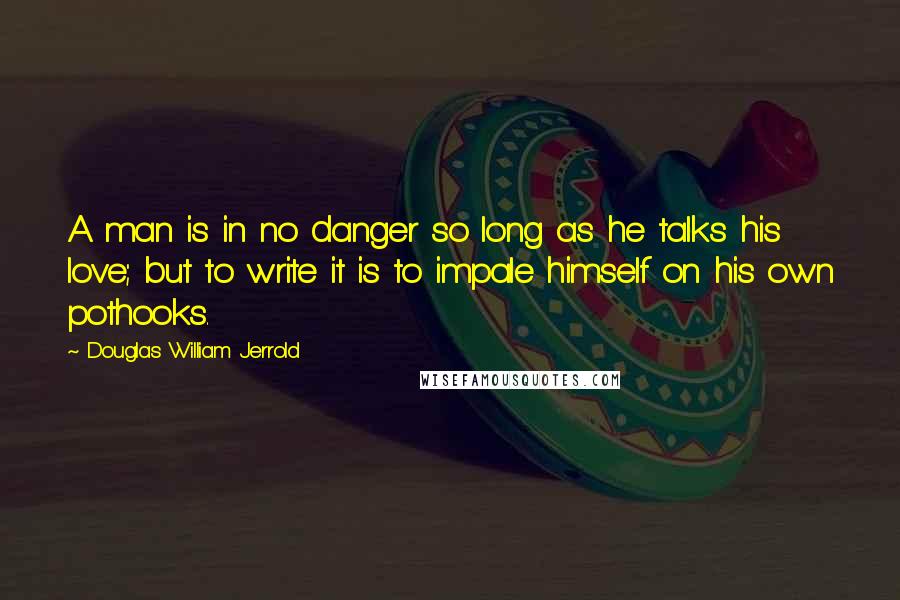 Douglas William Jerrold Quotes: A man is in no danger so long as he talks his love; but to write it is to impale himself on his own pothooks.