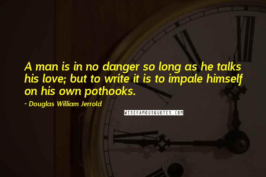 Douglas William Jerrold Quotes: A man is in no danger so long as he talks his love; but to write it is to impale himself on his own pothooks.