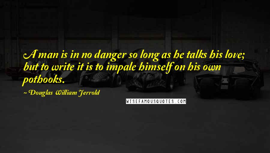 Douglas William Jerrold Quotes: A man is in no danger so long as he talks his love; but to write it is to impale himself on his own pothooks.