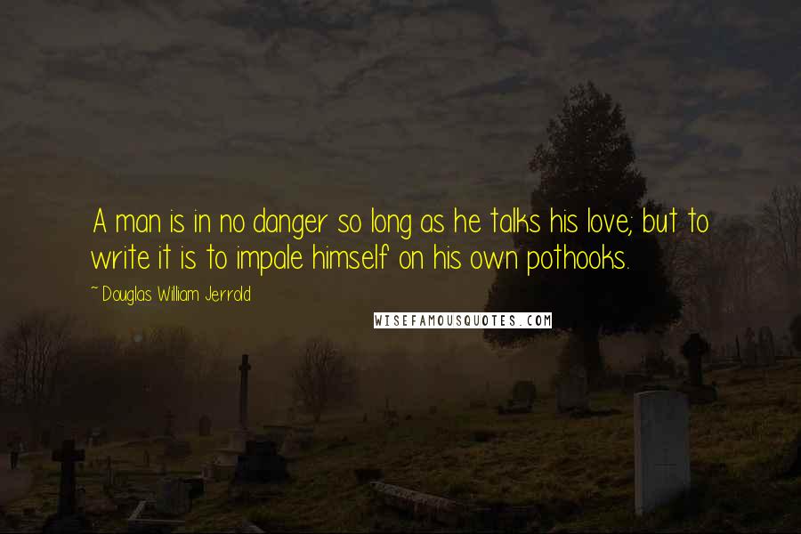 Douglas William Jerrold Quotes: A man is in no danger so long as he talks his love; but to write it is to impale himself on his own pothooks.