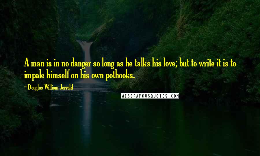 Douglas William Jerrold Quotes: A man is in no danger so long as he talks his love; but to write it is to impale himself on his own pothooks.