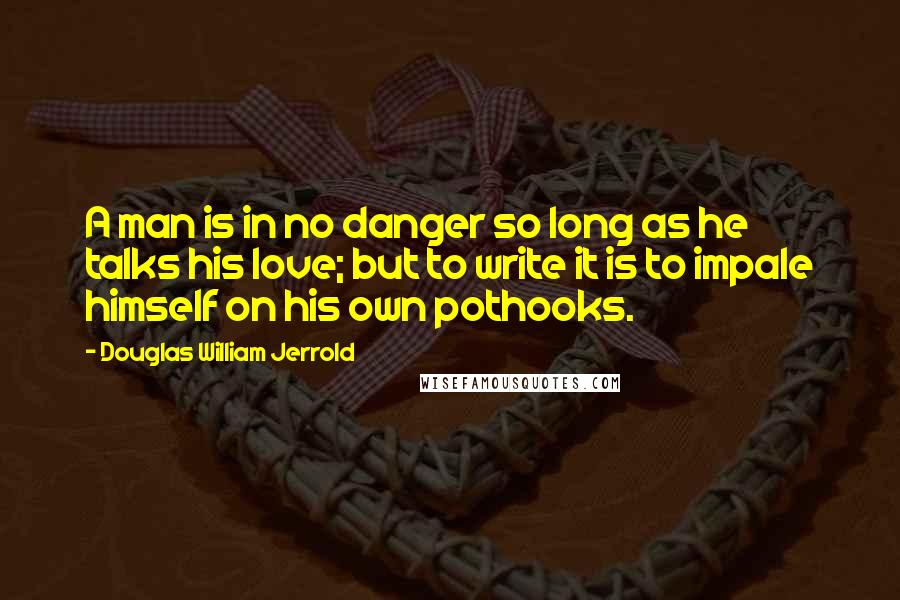 Douglas William Jerrold Quotes: A man is in no danger so long as he talks his love; but to write it is to impale himself on his own pothooks.