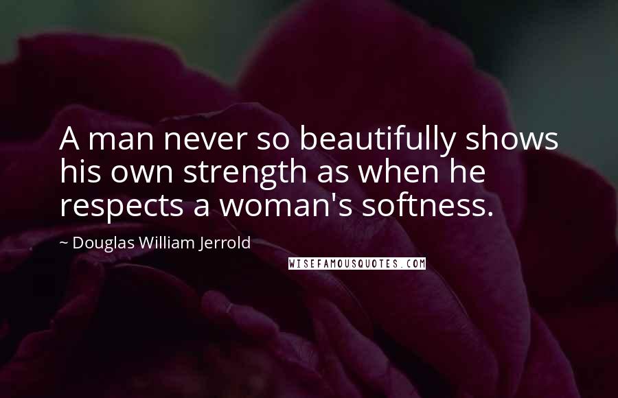 Douglas William Jerrold Quotes: A man never so beautifully shows his own strength as when he respects a woman's softness.