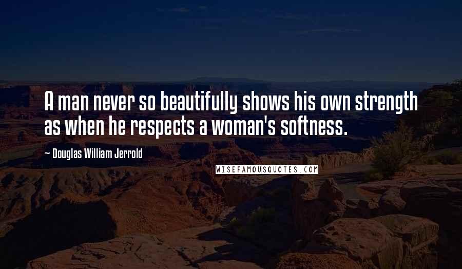 Douglas William Jerrold Quotes: A man never so beautifully shows his own strength as when he respects a woman's softness.