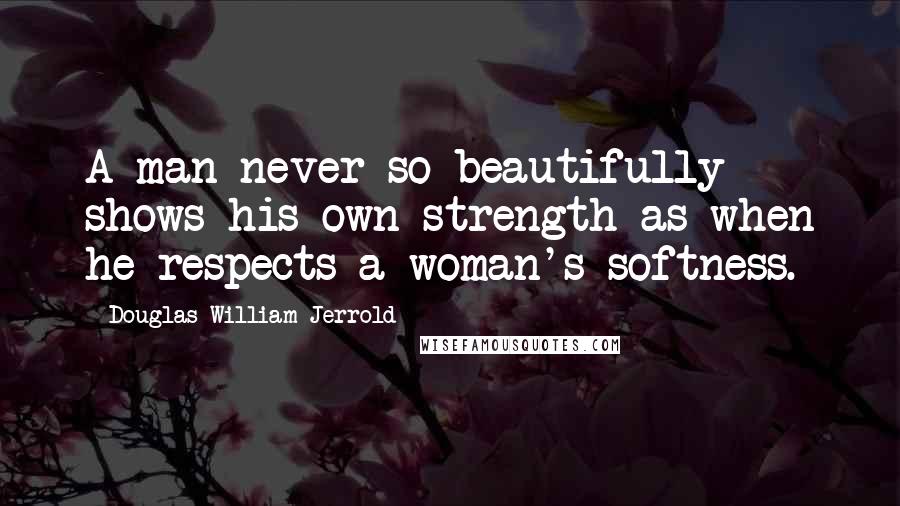 Douglas William Jerrold Quotes: A man never so beautifully shows his own strength as when he respects a woman's softness.