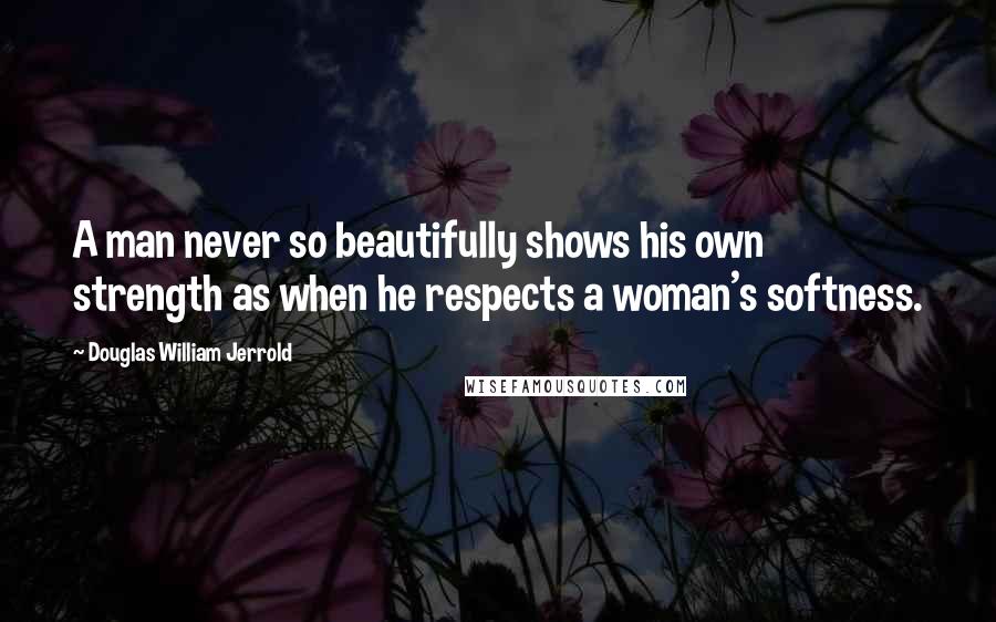 Douglas William Jerrold Quotes: A man never so beautifully shows his own strength as when he respects a woman's softness.