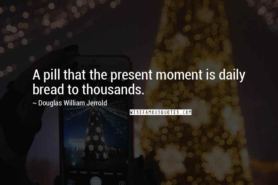 Douglas William Jerrold Quotes: A pill that the present moment is daily bread to thousands.