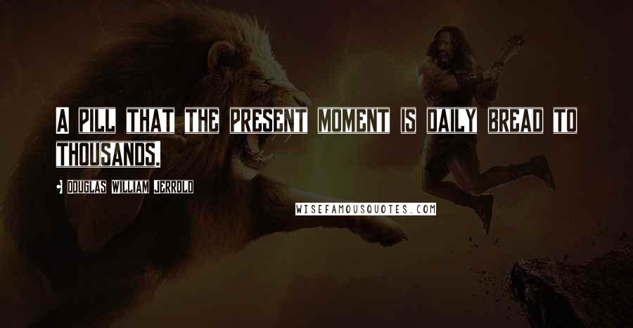 Douglas William Jerrold Quotes: A pill that the present moment is daily bread to thousands.