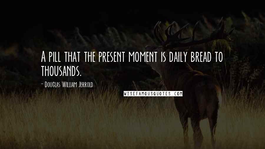 Douglas William Jerrold Quotes: A pill that the present moment is daily bread to thousands.