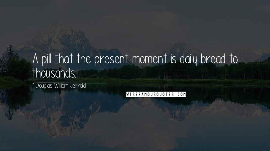 Douglas William Jerrold Quotes: A pill that the present moment is daily bread to thousands.