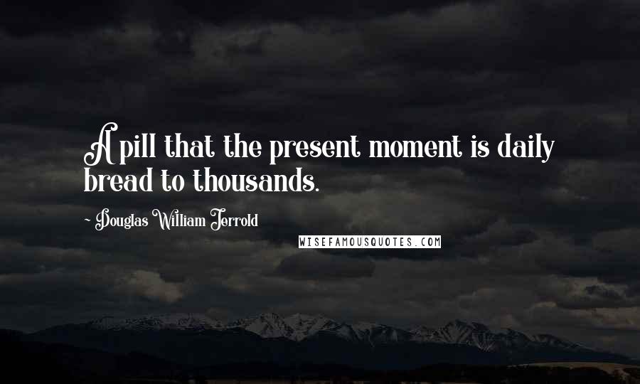 Douglas William Jerrold Quotes: A pill that the present moment is daily bread to thousands.