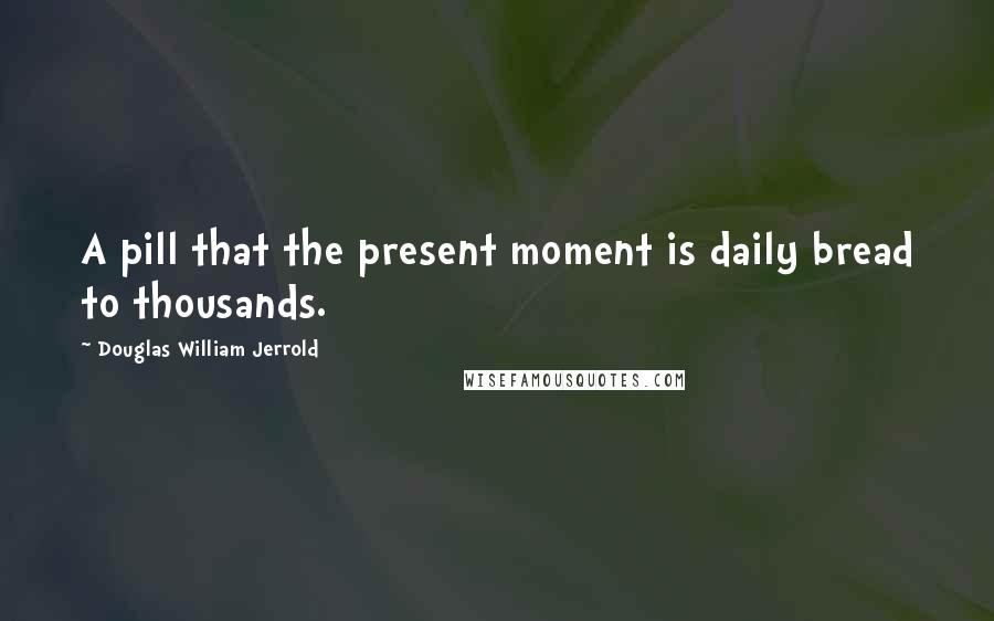 Douglas William Jerrold Quotes: A pill that the present moment is daily bread to thousands.