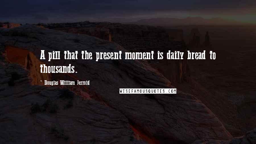 Douglas William Jerrold Quotes: A pill that the present moment is daily bread to thousands.