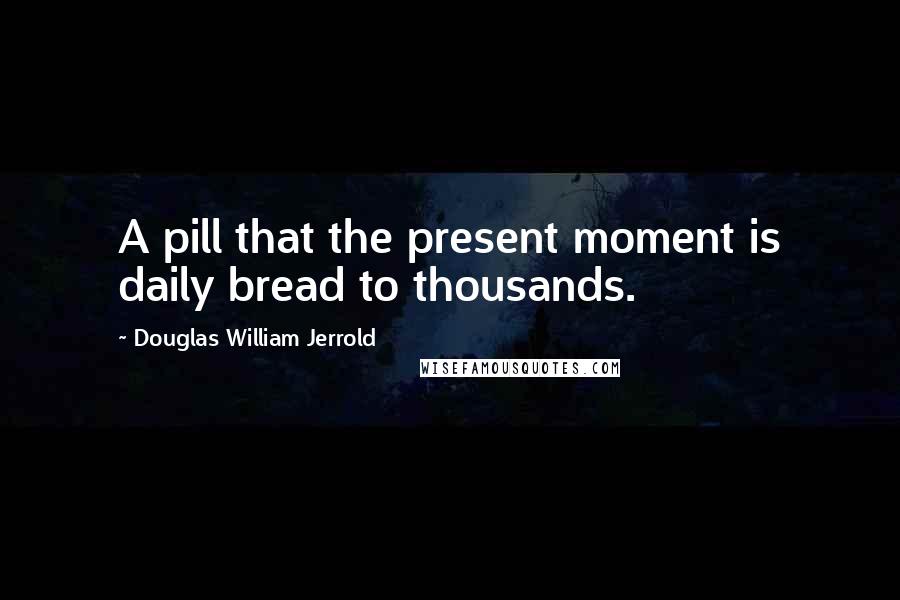 Douglas William Jerrold Quotes: A pill that the present moment is daily bread to thousands.