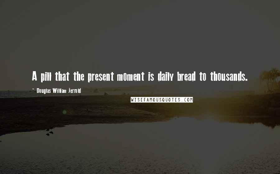 Douglas William Jerrold Quotes: A pill that the present moment is daily bread to thousands.