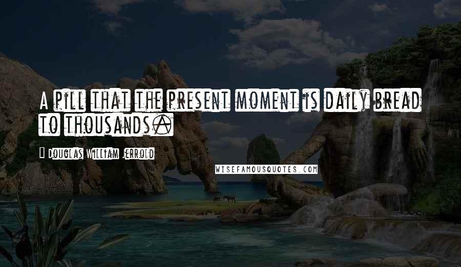 Douglas William Jerrold Quotes: A pill that the present moment is daily bread to thousands.