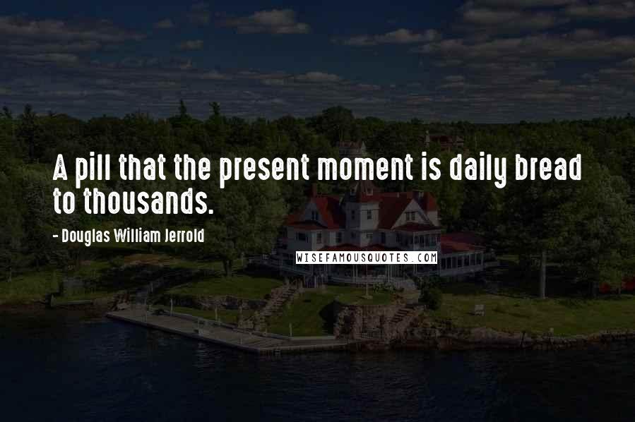 Douglas William Jerrold Quotes: A pill that the present moment is daily bread to thousands.