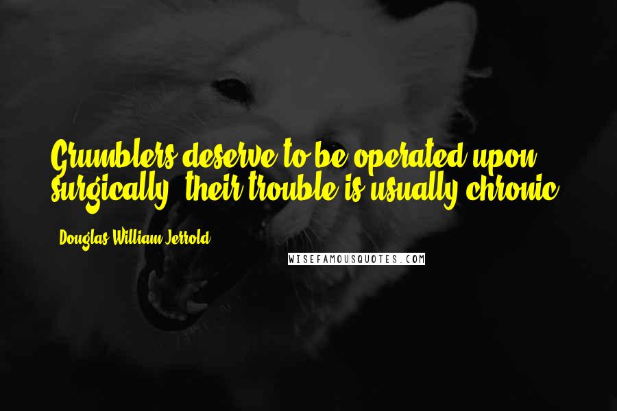 Douglas William Jerrold Quotes: Grumblers deserve to be operated upon surgically; their trouble is usually chronic.