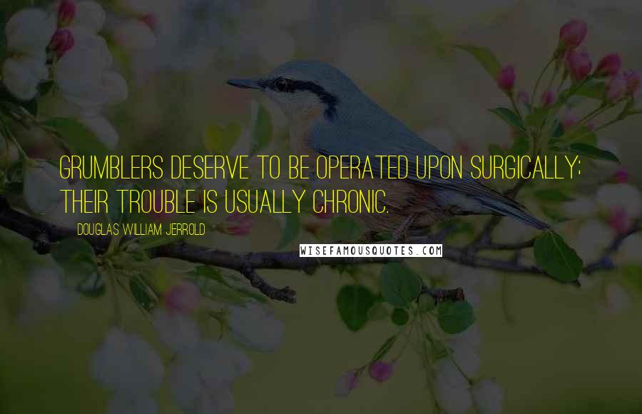 Douglas William Jerrold Quotes: Grumblers deserve to be operated upon surgically; their trouble is usually chronic.