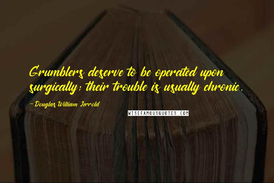 Douglas William Jerrold Quotes: Grumblers deserve to be operated upon surgically; their trouble is usually chronic.