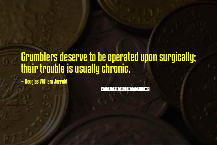 Douglas William Jerrold Quotes: Grumblers deserve to be operated upon surgically; their trouble is usually chronic.