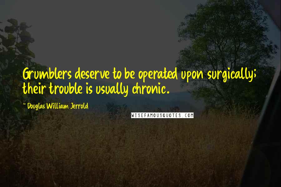 Douglas William Jerrold Quotes: Grumblers deserve to be operated upon surgically; their trouble is usually chronic.