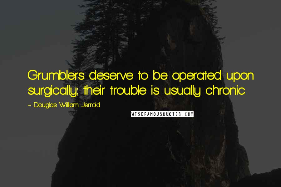 Douglas William Jerrold Quotes: Grumblers deserve to be operated upon surgically; their trouble is usually chronic.