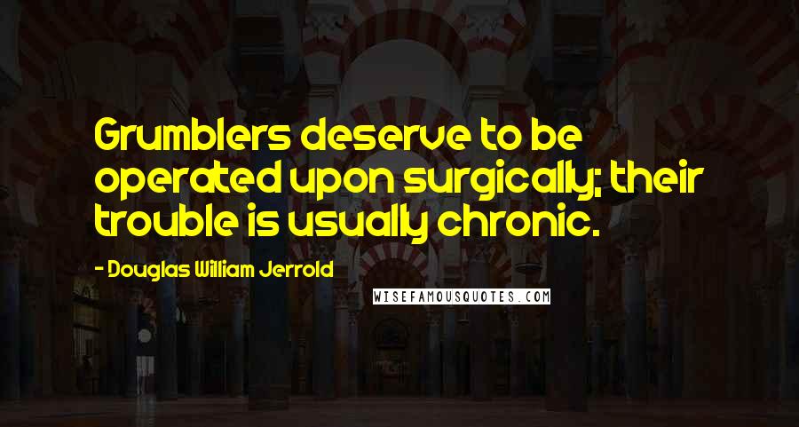 Douglas William Jerrold Quotes: Grumblers deserve to be operated upon surgically; their trouble is usually chronic.