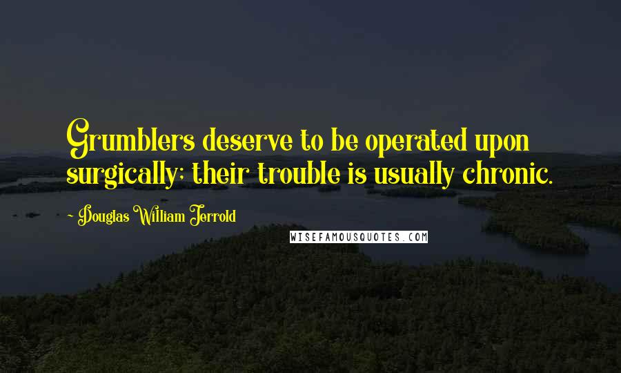 Douglas William Jerrold Quotes: Grumblers deserve to be operated upon surgically; their trouble is usually chronic.