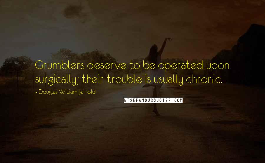 Douglas William Jerrold Quotes: Grumblers deserve to be operated upon surgically; their trouble is usually chronic.