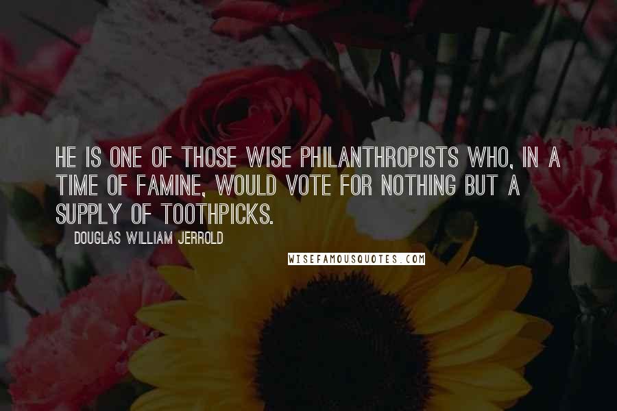 Douglas William Jerrold Quotes: He is one of those wise philanthropists who, in a time of famine, would vote for nothing but a supply of toothpicks.