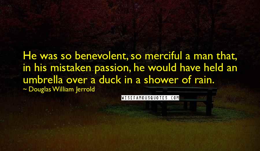 Douglas William Jerrold Quotes: He was so benevolent, so merciful a man that, in his mistaken passion, he would have held an umbrella over a duck in a shower of rain.