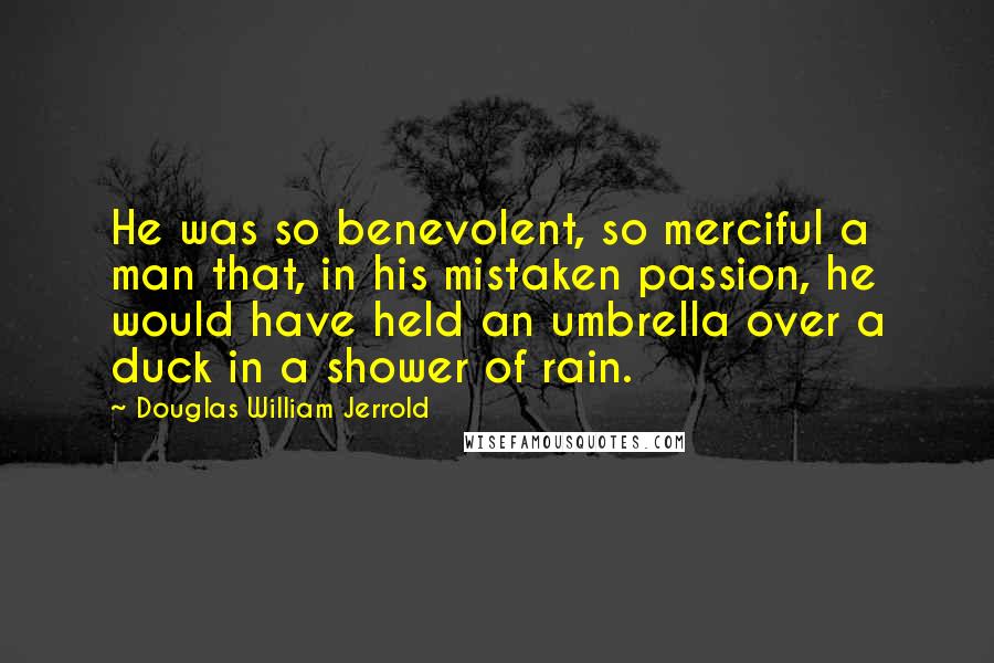 Douglas William Jerrold Quotes: He was so benevolent, so merciful a man that, in his mistaken passion, he would have held an umbrella over a duck in a shower of rain.