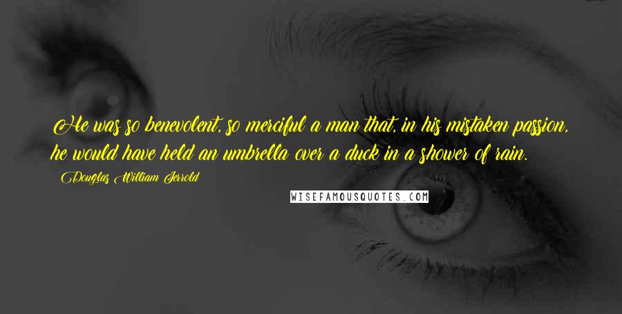Douglas William Jerrold Quotes: He was so benevolent, so merciful a man that, in his mistaken passion, he would have held an umbrella over a duck in a shower of rain.