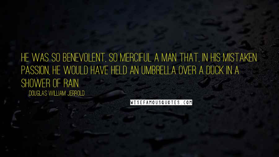 Douglas William Jerrold Quotes: He was so benevolent, so merciful a man that, in his mistaken passion, he would have held an umbrella over a duck in a shower of rain.