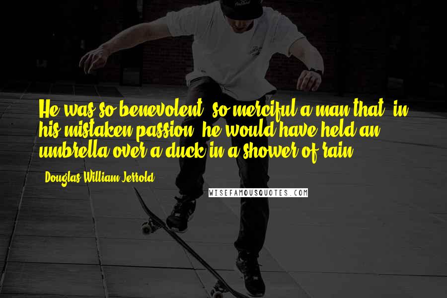 Douglas William Jerrold Quotes: He was so benevolent, so merciful a man that, in his mistaken passion, he would have held an umbrella over a duck in a shower of rain.