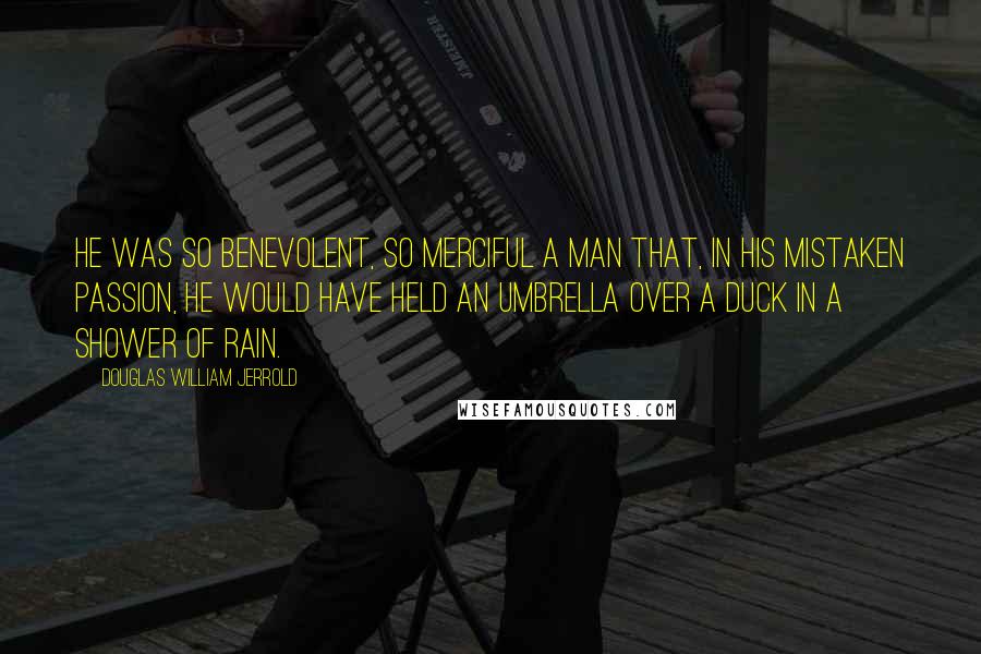 Douglas William Jerrold Quotes: He was so benevolent, so merciful a man that, in his mistaken passion, he would have held an umbrella over a duck in a shower of rain.