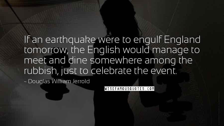Douglas William Jerrold Quotes: If an earthquake were to engulf England tomorrow, the English would manage to meet and dine somewhere among the rubbish, just to celebrate the event.