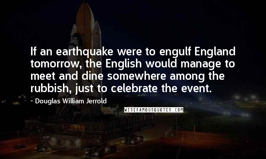 Douglas William Jerrold Quotes: If an earthquake were to engulf England tomorrow, the English would manage to meet and dine somewhere among the rubbish, just to celebrate the event.