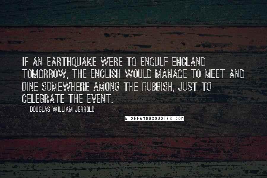 Douglas William Jerrold Quotes: If an earthquake were to engulf England tomorrow, the English would manage to meet and dine somewhere among the rubbish, just to celebrate the event.