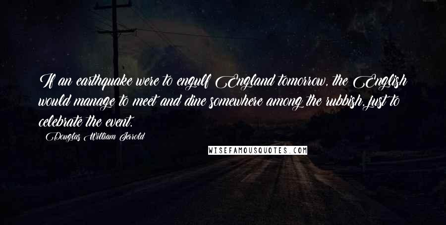 Douglas William Jerrold Quotes: If an earthquake were to engulf England tomorrow, the English would manage to meet and dine somewhere among the rubbish, just to celebrate the event.