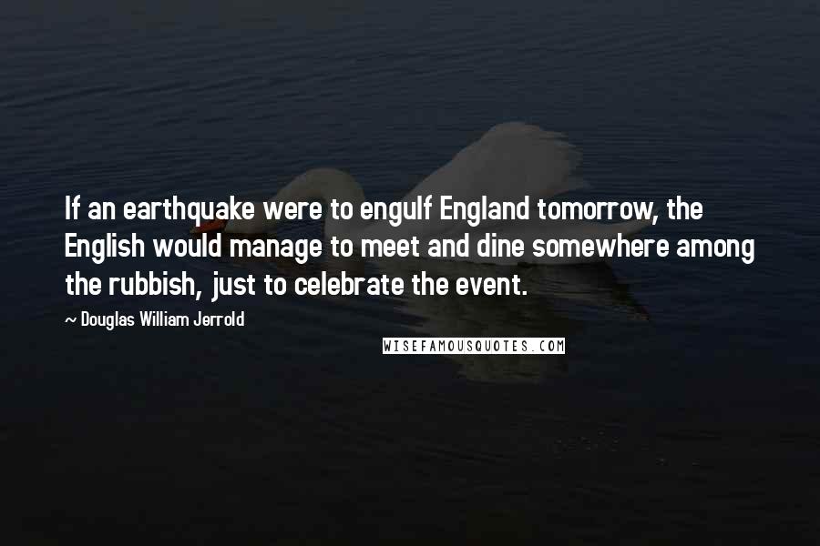 Douglas William Jerrold Quotes: If an earthquake were to engulf England tomorrow, the English would manage to meet and dine somewhere among the rubbish, just to celebrate the event.