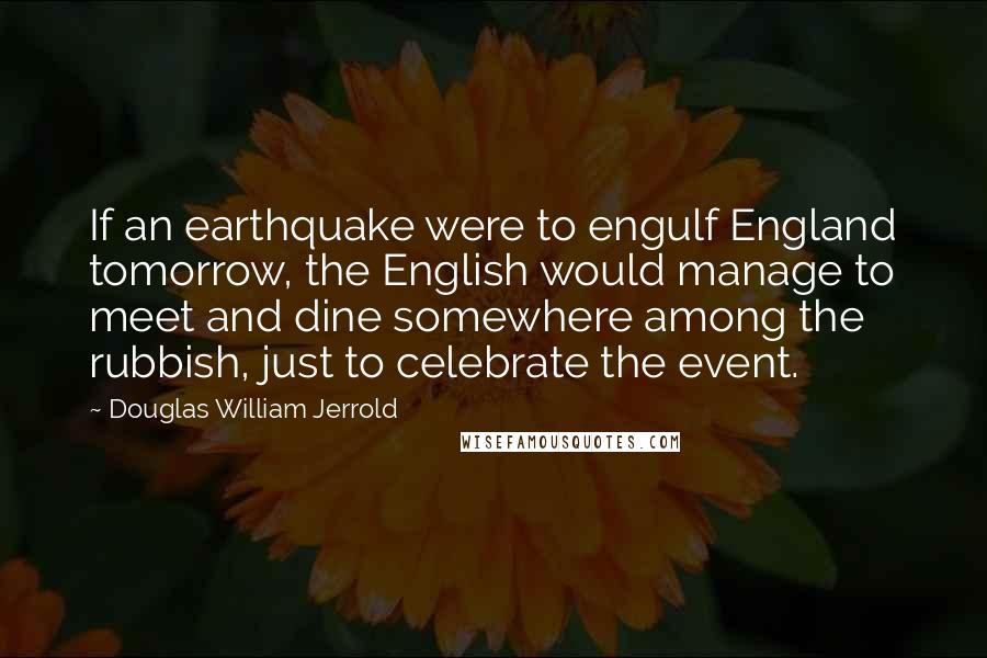 Douglas William Jerrold Quotes: If an earthquake were to engulf England tomorrow, the English would manage to meet and dine somewhere among the rubbish, just to celebrate the event.